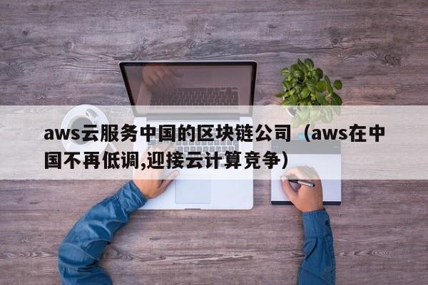 aws云服务中国的区块链公司（aws在中国不再低调,迎接云计算竞争）